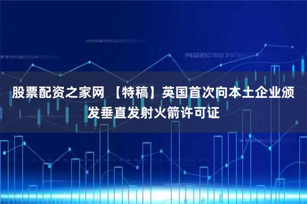 股票配资之家网 【特稿】英国首次向本土企业颁发垂直发射火箭许可证