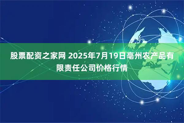 股票配资之家网 2025年7月19日亳州农产品有限责任公司价格行情