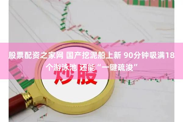 股票配资之家网 国产挖泥船上新 90分钟吸满18个游泳池 还能“一键疏浚”