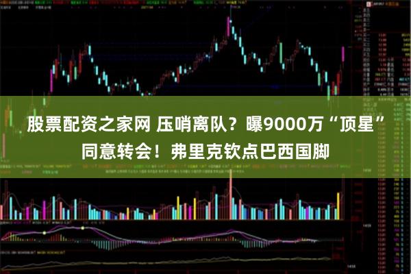 股票配资之家网 压哨离队？曝9000万“顶星”同意转会！弗里克钦点巴西国脚