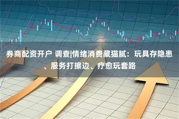 券商配资开户 调查|情绪消费藏猫腻：玩具存隐患、服务打擦边、疗愈玩套路