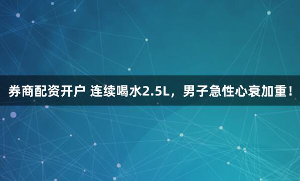 券商配资开户 连续喝水2.5L，男子急性心衰加重！