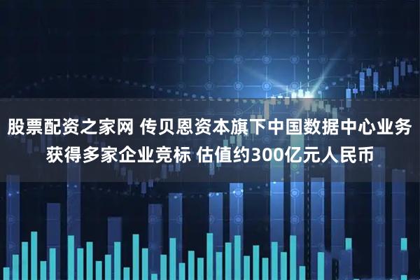 股票配资之家网 传贝恩资本旗下中国数据中心业务获得多家企业竞标 估值约300亿元人民币