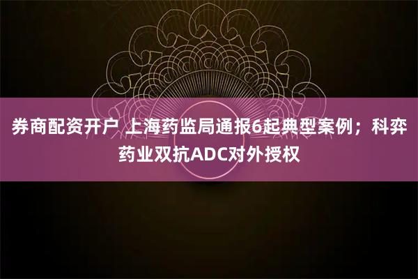 券商配资开户 上海药监局通报6起典型案例；科弈药业双抗ADC对外授权