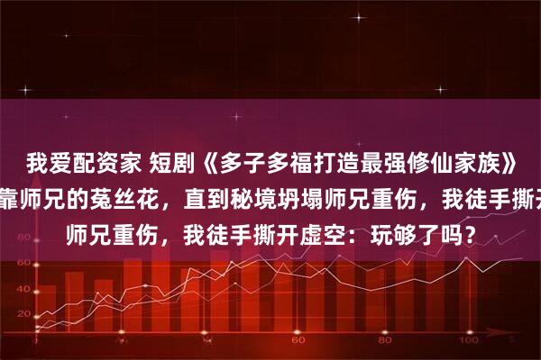 我爱配资家 短剧《多子多福打造最强修仙家族》全宗门都以为我是靠师兄的菟丝花，直到秘境坍塌师兄重伤，我徒手撕开虚空：玩够了吗？