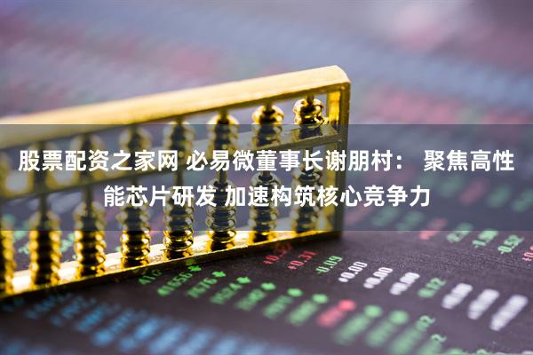 股票配资之家网 必易微董事长谢朋村： 聚焦高性能芯片研发 加速构筑核心竞争力