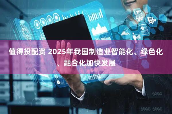 值得投配资 2025年我国制造业智能化、绿色化、融合化加快发展