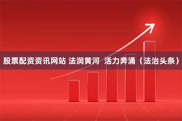 股票配资资讯网站 法润黄河  活力奔涌（法治头条）