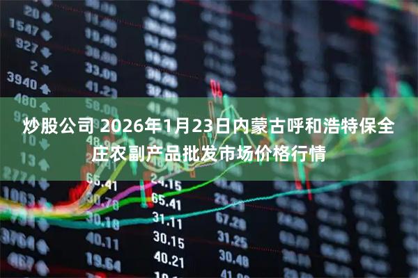 炒股公司 2026年1月23日内蒙古呼和浩特保全庄农副产品批发市场价格行情