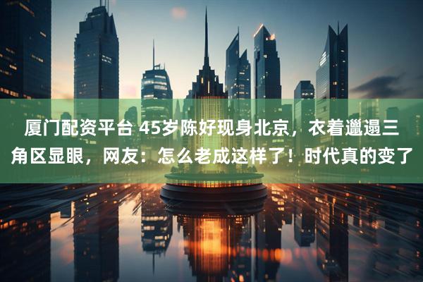厦门配资平台 45岁陈好现身北京，衣着邋遢三角区显眼，网友：怎么老成这样了！时代真的变了