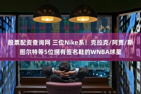 股票配资查询网 三位Nike系！克拉克/阿贾/斯图尔特等5位拥有签名鞋的WNBA球星