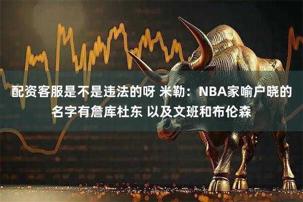 配资客服是不是违法的呀 米勒：NBA家喻户晓的名字有詹库杜东 以及文班和布伦森