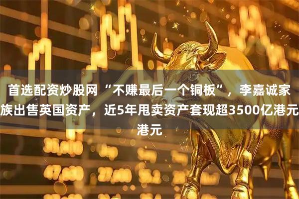 首选配资炒股网 “不赚最后一个铜板”，李嘉诚家族出售英国资产，近5年甩卖资产套现超3500亿港元