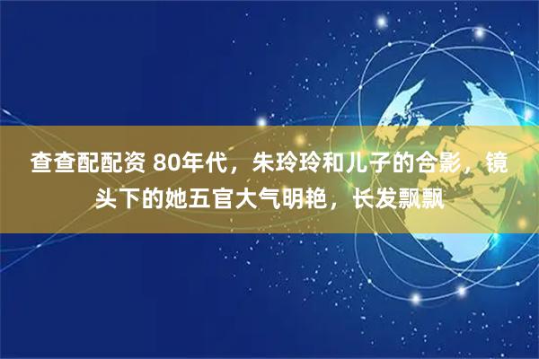 查查配配资 80年代，朱玲玲和儿子的合影，镜头下的她五官大气明艳，长发飘飘