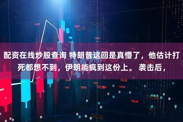 配资在线炒股查询 特朗普这回是真懵了，他估计打死都想不到，伊朗能疯到这份上。 袭击后，