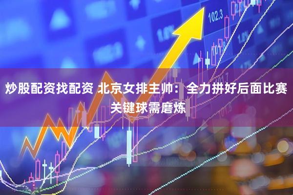 炒股配资找配资 北京女排主帅：全力拼好后面比赛 关键球需磨炼