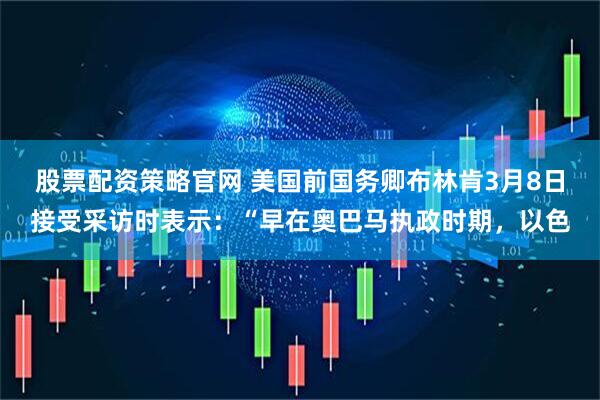 股票配资策略官网 美国前国务卿布林肯3月8日接受采访时表示：“早在奥巴马执政时期，以色