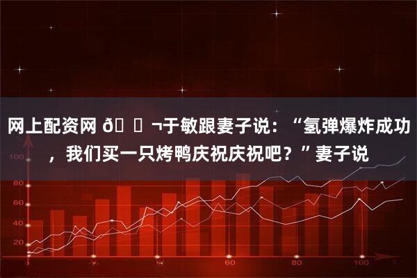 网上配资网 🌬于敏跟妻子说：“氢弹爆炸成功，我们买一只烤鸭庆祝庆祝吧？”妻子说
