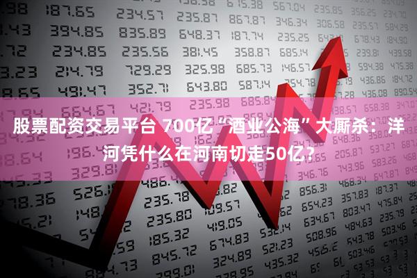 股票配资交易平台 700亿“酒业公海”大厮杀：洋河凭什么在河南切走50亿？