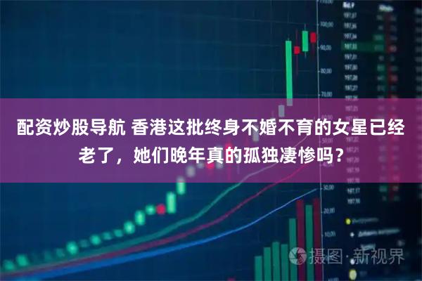 配资炒股导航 香港这批终身不婚不育的女星已经老了，她们晚年真的孤独凄惨吗？