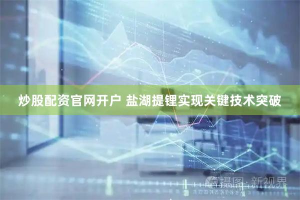 炒股配资官网开户 盐湖提锂实现关键技术突破