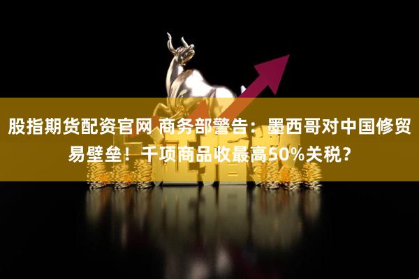 股指期货配资官网 商务部警告：墨西哥对中国修贸易壁垒！千项商品收最高50%关税？