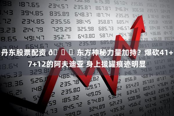 丹东股票配资 😉东方神秘力量加持？爆砍41+7+12的阿夫迪亚 身上拔罐痕迹明显