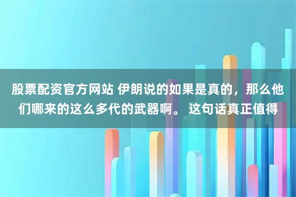 股票配资官方网站 伊朗说的如果是真的，那么他们哪来的这么多代的武器啊。 这句话真正值得