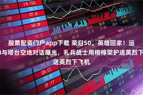股票配资门户app下载 荣归50，英雄回家！运-20B与塔台空地对话曝光，礼兵战士用棺椁架护送英烈下飞机