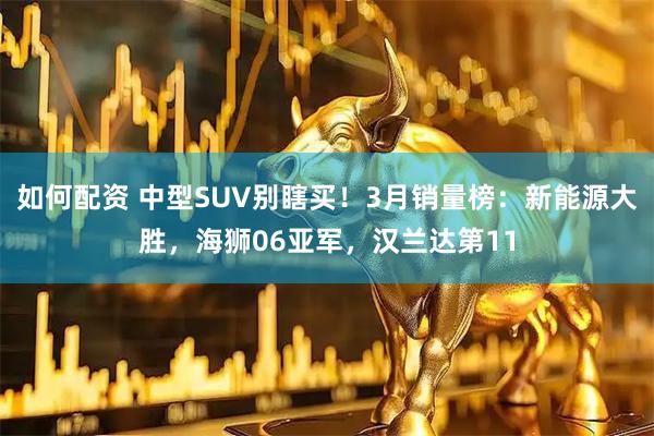 如何配资 中型SUV别瞎买！3月销量榜：新能源大胜，海狮06亚军，汉兰达第11