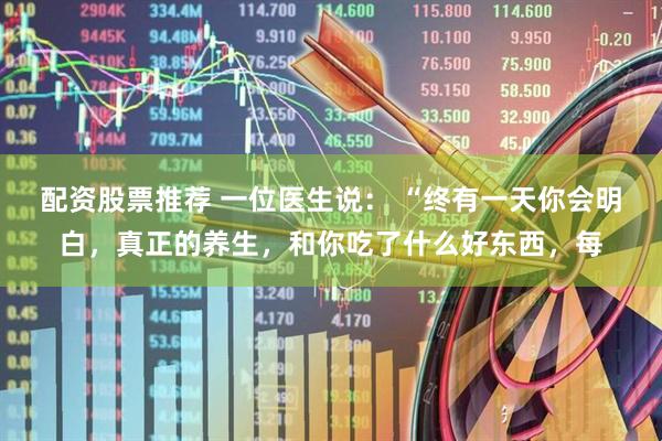 配资股票推荐 一位医生说： “终有一天你会明白，真正的养生，和你吃了什么好东西，每