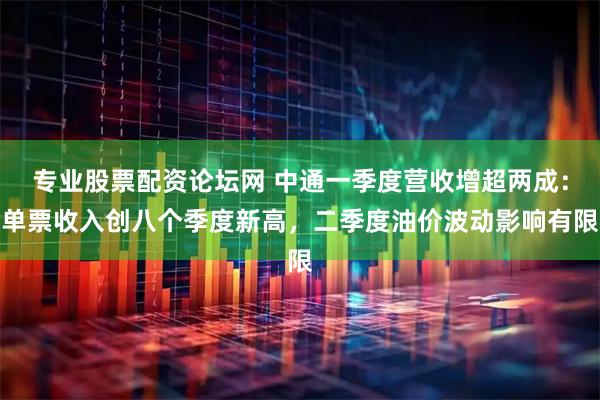 专业股票配资论坛网 中通一季度营收增超两成：单票收入创八个季度新高，二季度油价波动影响有限