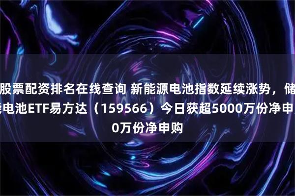 股票配资排名在线查询 新能源电池指数延续涨势，储能电池ETF易方达（159566）今日获超5000万份净申购