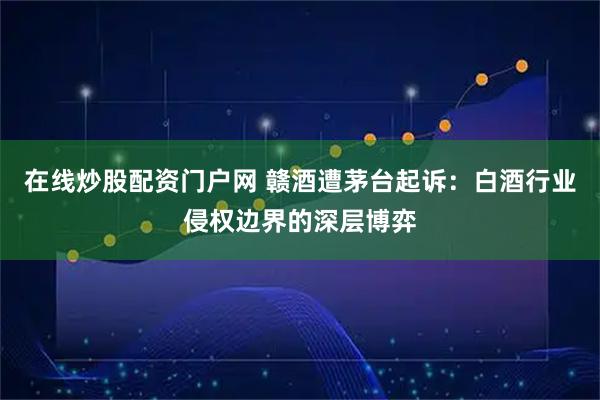 在线炒股配资门户网 赣酒遭茅台起诉：白酒行业侵权边界的深层博弈