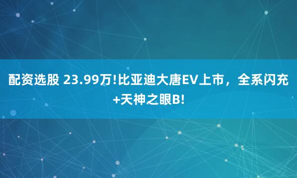 配资选股 23.99万!比亚迪大唐EV上市，全系闪充+天神之眼B!