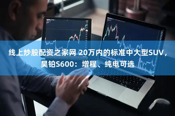 线上炒股配资之家网 20万内的标准中大型SUV，昊铂S600：增程、纯电可选
