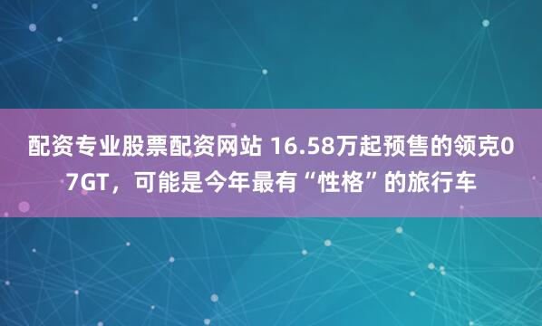 配资专业股票配资网站 16.58万起预售的领克07GT，可能是今年最有“性格”的旅行车