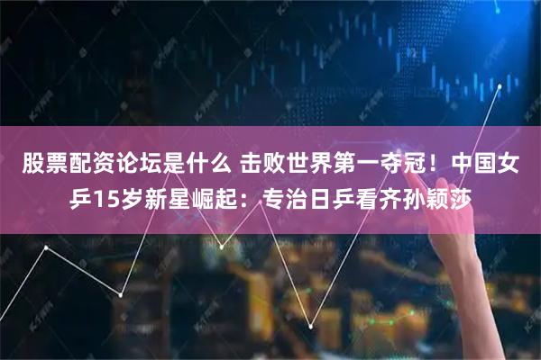 股票配资论坛是什么 击败世界第一夺冠！中国女乒15岁新星崛起：专治日乒看齐孙颖莎