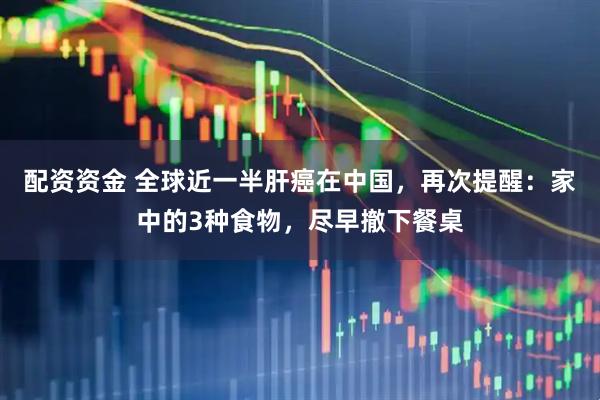配资资金 全球近一半肝癌在中国，再次提醒：家中的3种食物，尽早撤下餐桌