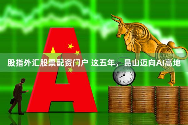 股指外汇股票配资门户 这五年，昆山迈向AI高地