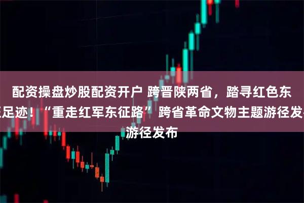 配资操盘炒股配资开户 跨晋陕两省,踏寻红色东征足迹!“重走红军东征路” 跨省革命文物主题游径发布